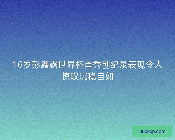16岁彭鑫露世界杯首秀创纪录表现令人惊叹沉稳自如