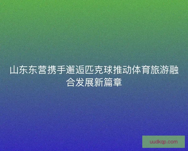 山东东营携手邂逅匹克球推动体育旅游融合发展新篇章 山东东营携手邂逅匹克球推动体育旅游融合发展新篇章