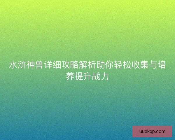 水浒神兽详细攻略解析助你轻松收集与培养提升战力 水浒神兽详细攻略解析助你轻松收集与培养提升战力