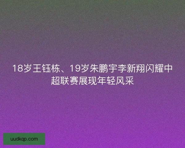 18岁王钰栋、19岁朱鹏宇李新翔闪耀中超联赛展现年轻风采