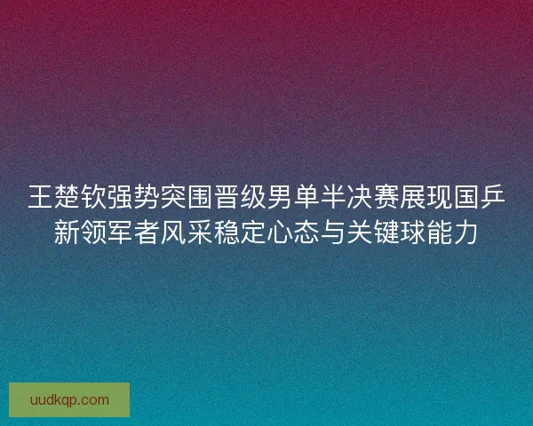 王楚钦强势突围晋级男单半决赛展现国乒新领军者风采稳定心态与关键球能力 王楚钦强势突围晋级男单半决赛展现国乒新领军者风采稳定心态与关键球能力