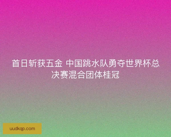 首日斩获五金 中国跳水队勇夺世界杯总决赛混合团体桂冠