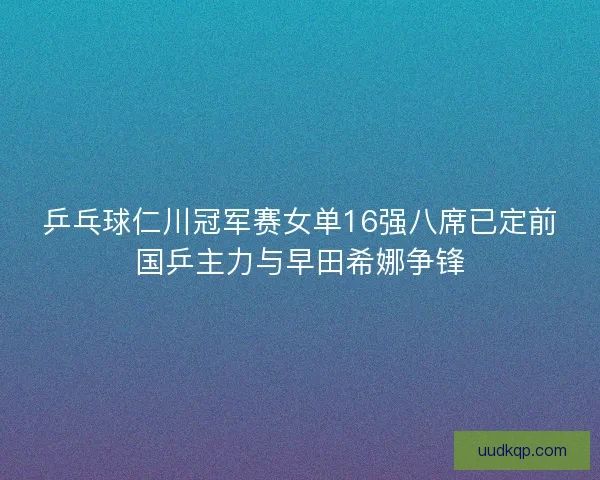 乒乓球仁川冠军赛女单16强八席已定前国乒主力与早田希娜争锋