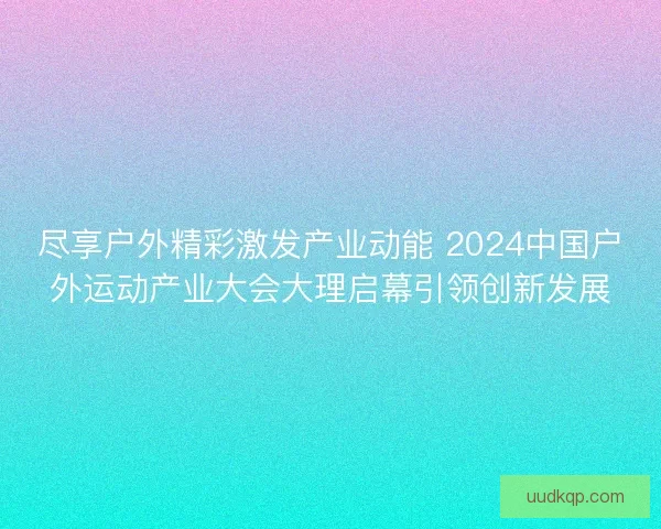 尽享户外精彩激发产业动能 2024中国户外运动产业大会大理启幕引领创新发展