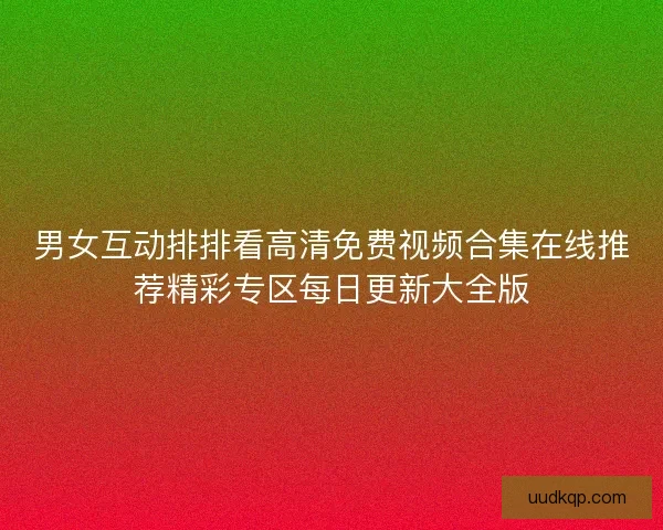 男女互动排排看高清免费视频合集在线推荐精彩专区每日更新大全版