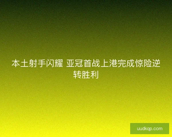 本土射手闪耀 亚冠首战上港完成惊险逆转胜利