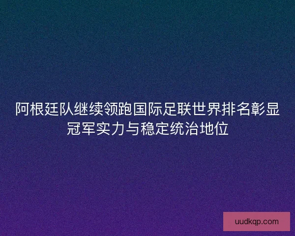 阿根廷队继续领跑国际足联世界排名彰显冠军实力与稳定统治地位