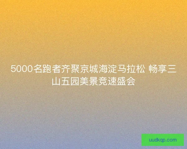 5000名跑者齐聚京城海淀马拉松 畅享三山五园美景竞速盛会 5000名跑者齐聚京城海淀马拉松 畅享三山五园美景竞速盛会