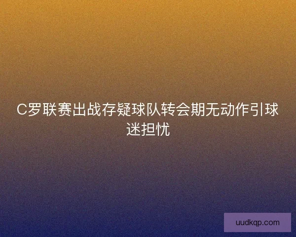 C罗联赛出战存疑球队转会期无动作引球迷担忧 C罗联赛出战存疑球队转会期无动作引球迷担忧