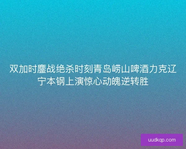 双加时鏖战绝杀时刻青岛崂山啤酒力克辽宁本钢上演惊心动魄逆转胜