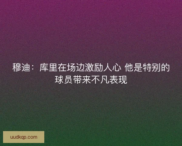 穆迪:库里在场边激励人心 他是特别的球员带来不凡表现 穆迪:库里在场边激励人心 他是特别的球员带来不凡表现