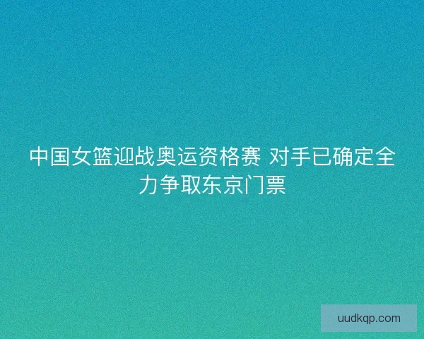 中国女篮迎战奥运资格赛 对手已确定全力争取东京门票 中国女篮迎战奥运资格赛 对手已确定全力争取东京门票