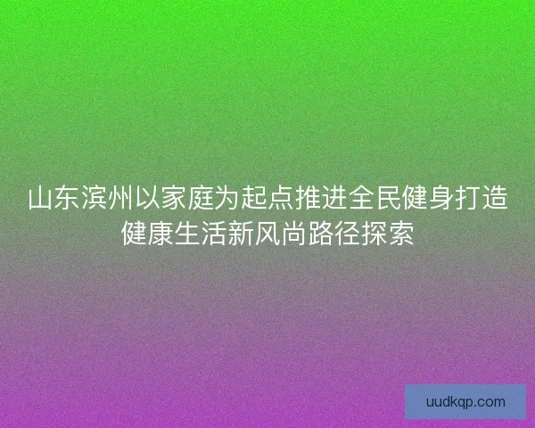 山东滨州以家庭为起点推进全民健身打造健康生活新风尚路径探索