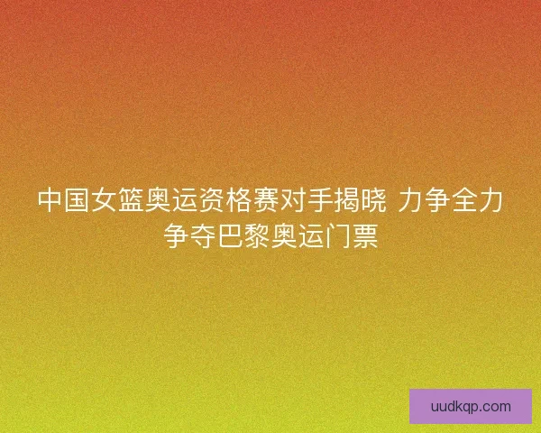 中国女篮奥运资格赛对手揭晓 力争全力争夺巴黎奥运门票 中国女篮奥运资格赛对手揭晓 力争全力争夺巴黎奥运门票