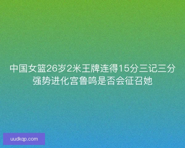 中国女篮26岁2米王牌连得15分三记三分强势进化宫鲁鸣是否会征召她 中国女篮26岁2米王牌连得15分三记三分强势进化宫鲁鸣是否会征召她