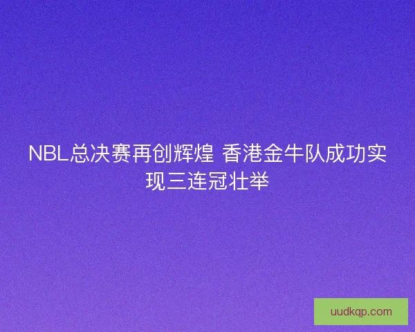 NBL总决赛再创辉煌 香港金牛队成功实现三连冠壮举