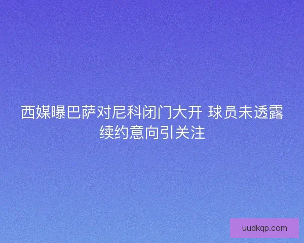 西媒曝巴萨对尼科闭门大开 球员未透露续约意向引关注 西媒曝巴萨对尼科闭门大开 球员未透露续约意向引关注